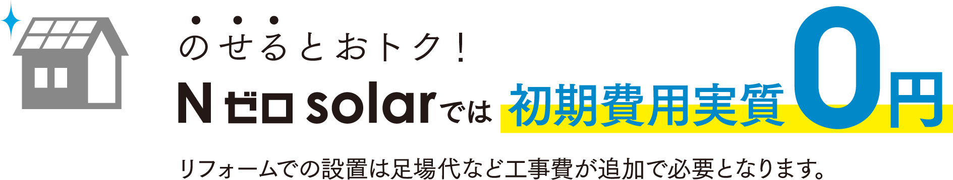 のせるとおトク！　Nゼロsolarでは初期費用実費0円　リフォームでの設置は足場代など工事費が追加で必要となります。