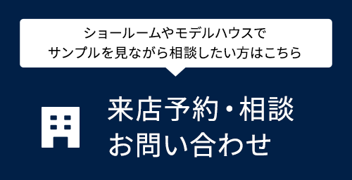 来店予約・相談お問い合わせ ショールームやモデルハウスでサンプルを見ながら相談したい方はこちら