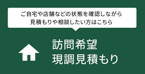 訪問希望・現調見積もり ご自宅や店舗などの状態を確認しながら見積もりや相談したい方はこちら