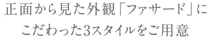 正面から見た外観ファサードにこだわった3スタイルをご用意