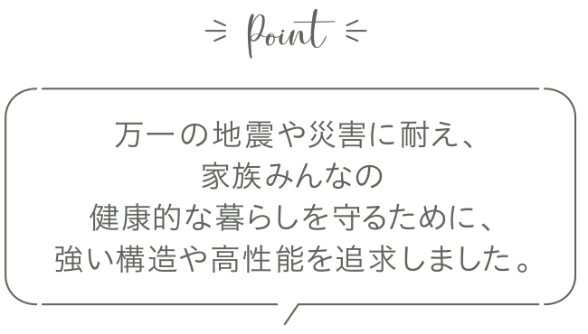 万一の地震や災害に耐え、家族みんなの健康的な暮らしを守るために、強い構造や高性能を追求しました。